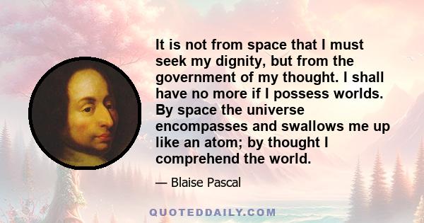 It is not from space that I must seek my dignity, but from the government of my thought. I shall have no more if I possess worlds. By space the universe encompasses and swallows me up like an atom; by thought I