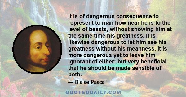 It is of dangerous consequence to represent to man how near he is to the level of beasts, without showing him at the same time his greatness. It is likewise dangerous to let him see his greatness without his meanness.