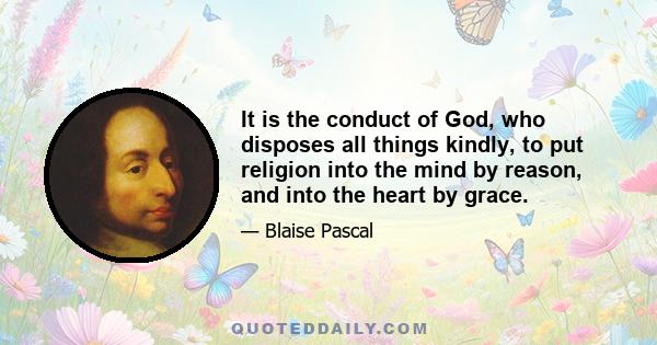 It is the conduct of God, who disposes all things kindly, to put religion into the mind by reason, and into the heart by grace.