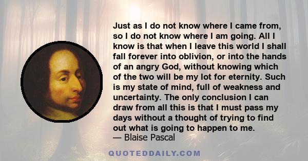 Just as I do not know where I came from, so I do not know where I am going. All I know is that when I leave this world I shall fall forever into oblivion, or into the hands of an angry God, without knowing which of the