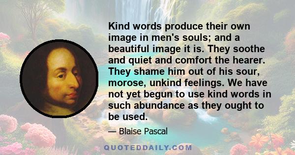 Kind words produce their own image in men's souls; and a beautiful image it is. They soothe and quiet and comfort the hearer. They shame him out of his sour, morose, unkind feelings. We have not yet begun to use kind