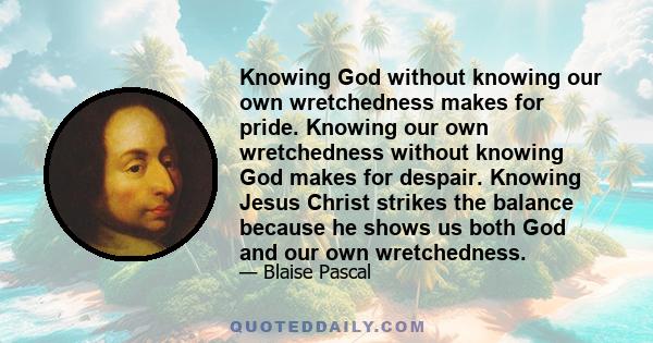 Knowing God without knowing our own wretchedness makes for pride. Knowing our own wretchedness without knowing God makes for despair. Knowing Jesus Christ strikes the balance because he shows us both God and our own