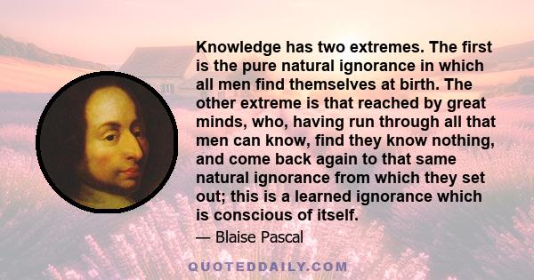 Knowledge has two extremes. The first is the pure natural ignorance in which all men find themselves at birth. The other extreme is that reached by great minds, who, having run through all that men can know, find they