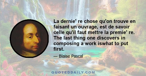 La dernie' re chose qu'on trouve en faisant un ouvrage, est de savoir celle qu'il faut mettre la premie' re. The last thing one discovers in composing a work iswhat to put first.