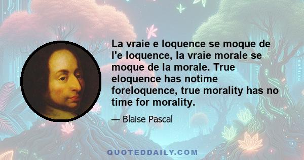 La vraie e loquence se moque de l'e loquence, la vraie morale se moque de la morale. True eloquence has notime foreloquence, true morality has no time for morality.