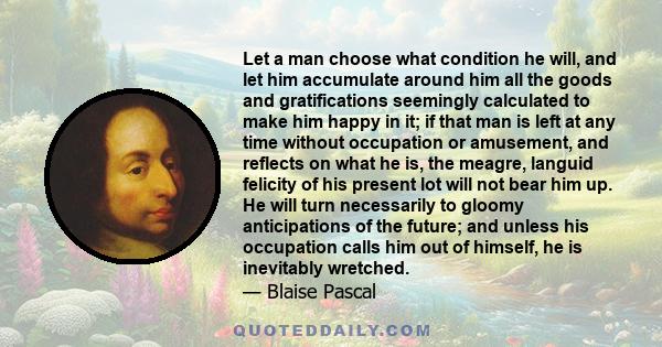 Let a man choose what condition he will, and let him accumulate around him all the goods and gratifications seemingly calculated to make him happy in it; if that man is left at any time without occupation or amusement,