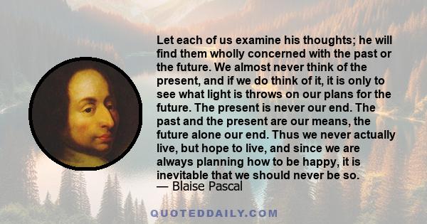 Let each of us examine his thoughts; he will find them wholly concerned with the past or the future. We almost never think of the present, and if we do think of it, it is only to see what light is throws on our plans