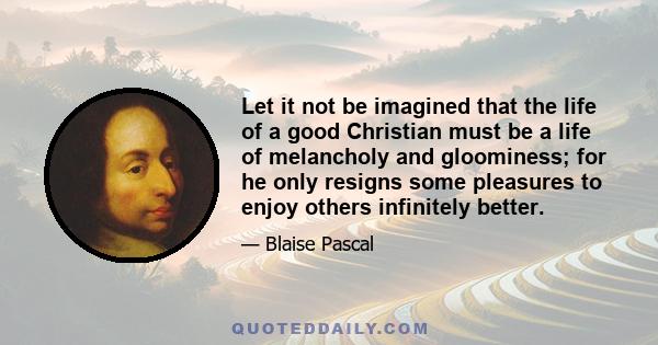 Let it not be imagined that the life of a good Christian must be a life of melancholy and gloominess; for he only resigns some pleasures to enjoy others infinitely better.