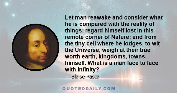 Let man reawake and consider what he is compared with the reality of things; regard himself lost in this remote corner of Nature; and from the tiny cell where he lodges, to wit the Universe, weigh at their true worth