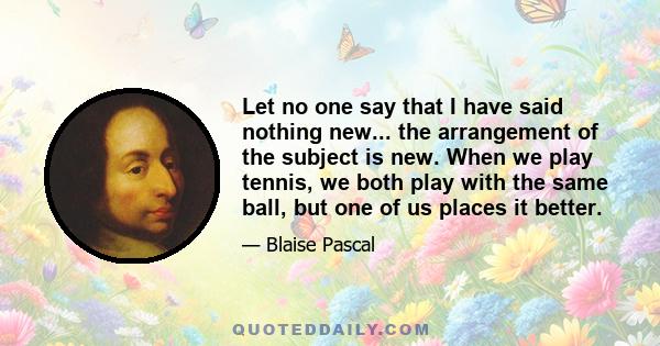 Let no one say that I have said nothing new... the arrangement of the subject is new. When we play tennis, we both play with the same ball, but one of us places it better.