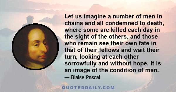 Let us imagine a number of men in chains and all condemned to death, where some are killed each day in the sight of the others, and those who remain see their own fate in that of their fellows and wait their turn,