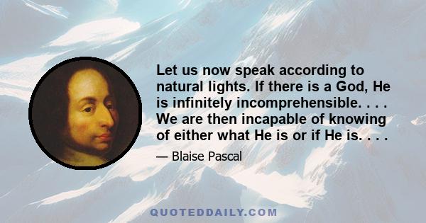 Let us now speak according to natural lights. If there is a God, He is infinitely incomprehensible. . . . We are then incapable of knowing of either what He is or if He is. . . .