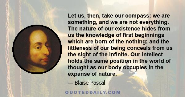 Let us, then, take our compass; we are something, and we are not everything. The nature of our existence hides from us the knowledge of first beginnings which are born of the nothing; and the littleness of our being