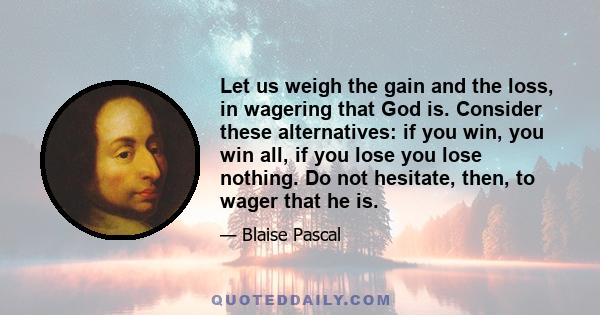 Let us weigh the gain and the loss, in wagering that God is. Consider these alternatives: if you win, you win all, if you lose you lose nothing. Do not hesitate, then, to wager that he is.