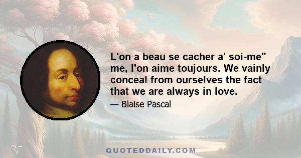 L'on a beau se cacher a' soi-me me, l'on aime toujours. We vainly conceal from ourselves the fact that we are always in love.