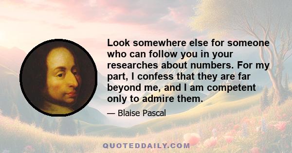 Look somewhere else for someone who can follow you in your researches about numbers. For my part, I confess that they are far beyond me, and I am competent only to admire them.