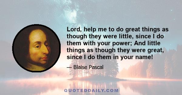 Lord, help me to do great things as though they were little, since I do them with your power; And little things as though they were great, since I do them in your name!