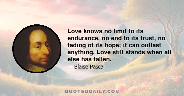 Love knows no limit to its endurance, no end to its trust, no fading of its hope; it can outlast anything. Love still stands when all else has fallen.