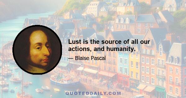 Lust is the source of all our actions, and humanity.