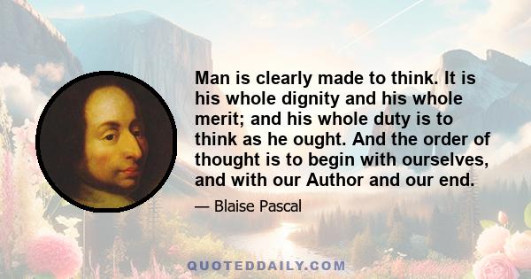 Man is clearly made to think. It is his whole dignity and his whole merit; and his whole duty is to think as he ought. And the order of thought is to begin with ourselves, and with our Author and our end.