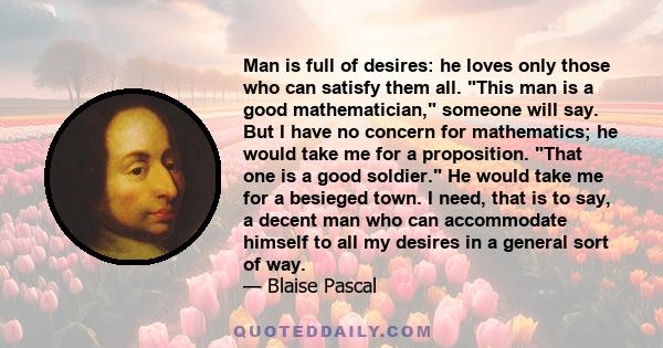 Man is full of desires: he loves only those who can satisfy them all. This man is a good mathematician, someone will say. But I have no concern for mathematics; he would take me for a proposition. That one is a good