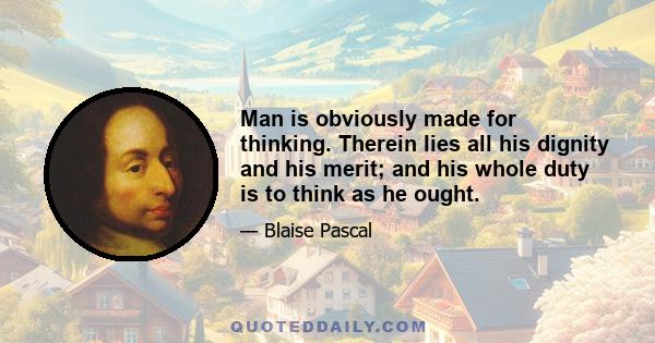 Man is obviously made for thinking. Therein lies all his dignity and his merit; and his whole duty is to think as he ought.