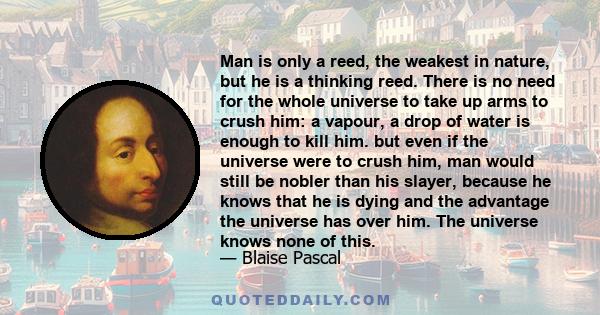 Man is only a reed, the weakest in nature, but he is a thinking reed. There is no need for the whole universe to take up arms to crush him: a vapour, a drop of water is enough to kill him. but even if the universe were