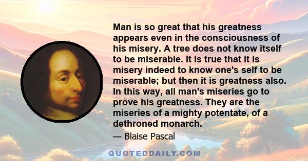 Man is so great that his greatness appears even in the consciousness of his misery. A tree does not know itself to be miserable. It is true that it is misery indeed to know one's self to be miserable; but then it is