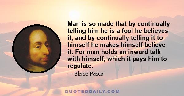 Man is so made that by continually telling him he is a fool he believes it, and by continually telling it to himself he makes himself believe it. For man holds an inward talk with himself, which it pays him to regulate.