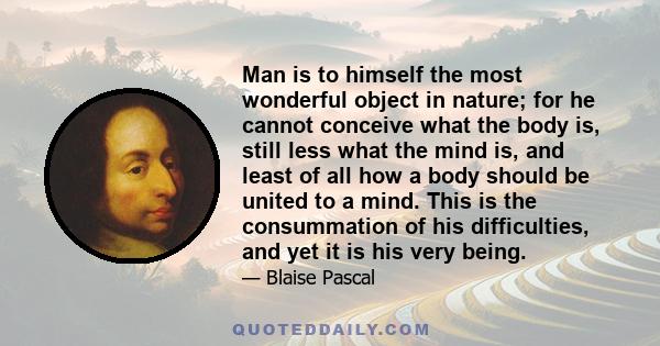 Man is to himself the most wonderful object in nature; for he cannot conceive what the body is, still less what the mind is, and least of all how a body should be united to a mind. This is the consummation of his