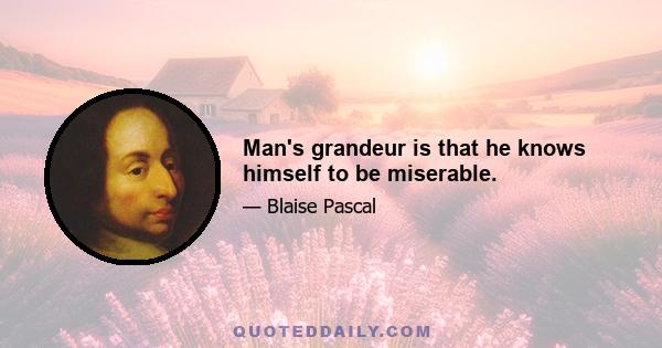 Man's grandeur is that he knows himself to be miserable.