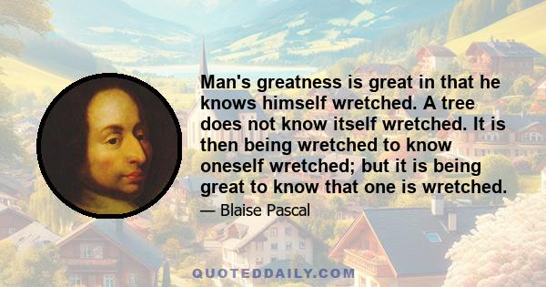 Man's greatness is great in that he knows himself wretched. A tree does not know itself wretched. It is then being wretched to know oneself wretched; but it is being great to know that one is wretched.