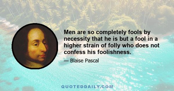 Men are so completely fools by necessity that he is but a fool in a higher strain of folly who does not confess his foolishness.