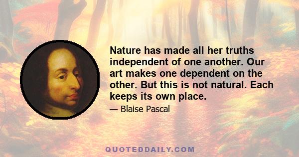 Nature has made all her truths independent of one another. Our art makes one dependent on the other. But this is not natural. Each keeps its own place.