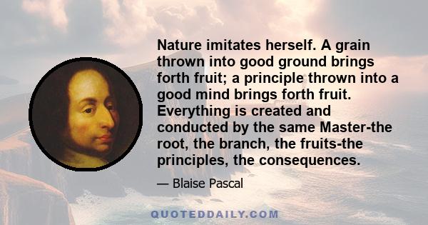 Nature imitates herself. A grain thrown into good ground brings forth fruit; a principle thrown into a good mind brings forth fruit. Everything is created and conducted by the same Master-the root, the branch, the