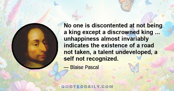 No one is discontented at not being a king except a discrowned king ... unhappiness almost invariably indicates the existence of a road not taken, a talent undeveloped, a self not recognized.