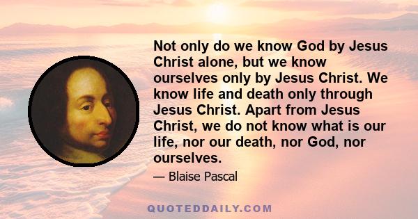 Not only do we know God by Jesus Christ alone, but we know ourselves only by Jesus Christ. We know life and death only through Jesus Christ. Apart from Jesus Christ, we do not know what is our life, nor our death, nor