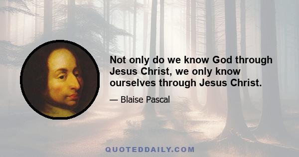 Not only do we know God through Jesus Christ, we only know ourselves through Jesus Christ.