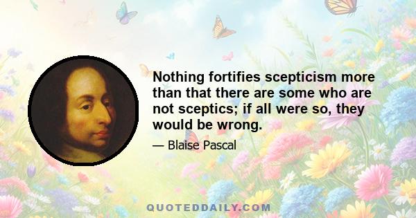 Nothing fortifies scepticism more than that there are some who are not sceptics; if all were so, they would be wrong.