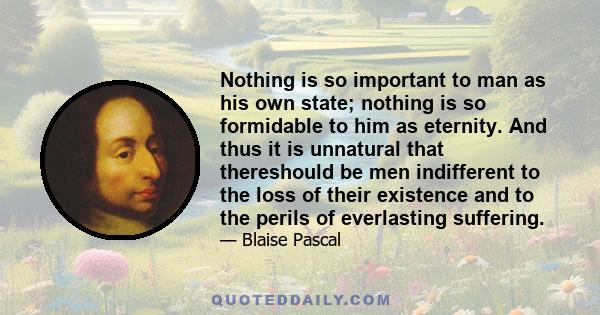 Nothing is so important to man as his own state; nothing is so formidable to him as eternity. And thus it is unnatural that thereshould be men indifferent to the loss of their existence and to the perils of everlasting