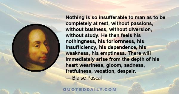 Nothing is so insufferable to man as to be completely at rest, without passions, without business, without diversion, without study. He then feels his nothingness, his forlornness, his insufficiency, his dependence, his 