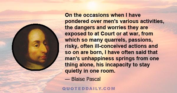 On the occasions when I have pondered over men's various activities, the dangers and worries they are exposed to at Court or at war, from which so many quarrels, passions, risky, often ill-conceived actions and so on