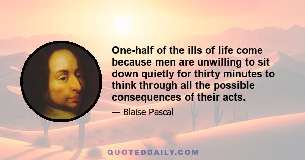 One-half of the ills of life come because men are unwilling to sit down quietly for thirty minutes to think through all the possible consequences of their acts.