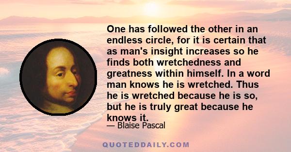 One has followed the other in an endless circle, for it is certain that as man's insight increases so he finds both wretchedness and greatness within himself. In a word man knows he is wretched. Thus he is wretched