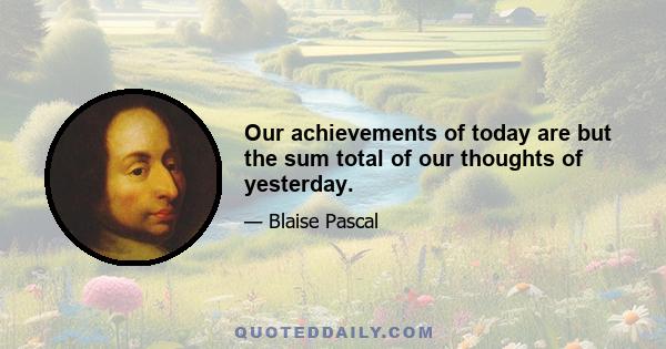 Our achievements of today are but the sum total of our thoughts of yesterday.