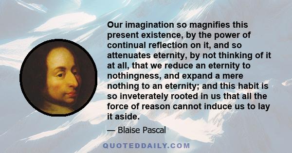 Our imagination so magnifies this present existence, by the power of continual reflection on it, and so attenuates eternity, by not thinking of it at all, that we reduce an eternity to nothingness, and expand a mere