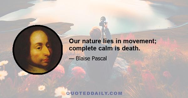 Our nature lies in movement; complete calm is death.