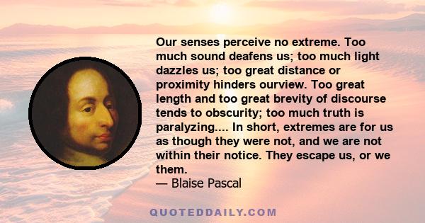 Our senses perceive no extreme. Too much sound deafens us; too much light dazzles us; too great distance or proximity hinders ourview. Too great length and too great brevity of discourse tends to obscurity; too much