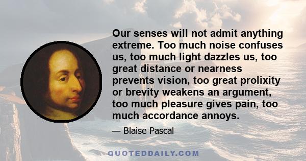 Our senses will not admit anything extreme. Too much noise confuses us, too much light dazzles us, too great distance or nearness prevents vision, too great prolixity or brevity weakens an argument, too much pleasure