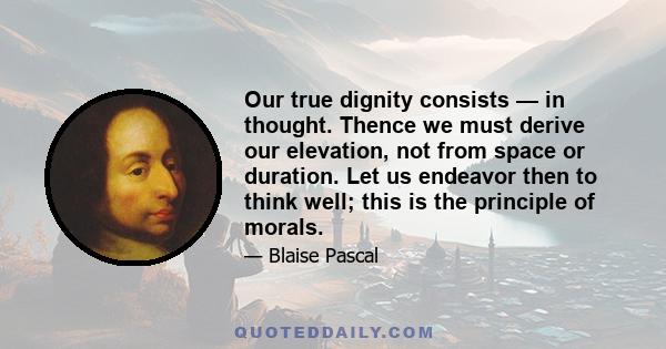 Our true dignity consists — in thought. Thence we must derive our elevation, not from space or duration. Let us endeavor then to think well; this is the principle of morals.